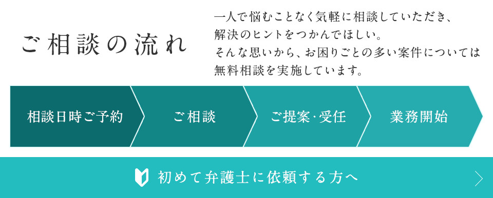 ご相談の流れ 一人で悩むことなく気軽に相談していただき、解決のヒントをつかんでほしい。そんな思いからお困りごとの多い案件については無料相談を実施しています。 相談日時ご予約 ご相談 ご提案・受任 業務開始 初めて弁護士に依頼する方へ